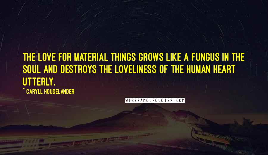 Caryll Houselander Quotes: The love for material things grows like a fungus in the soul and destroys the loveliness of the human heart utterly.