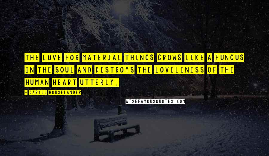 Caryll Houselander Quotes: The love for material things grows like a fungus in the soul and destroys the loveliness of the human heart utterly.