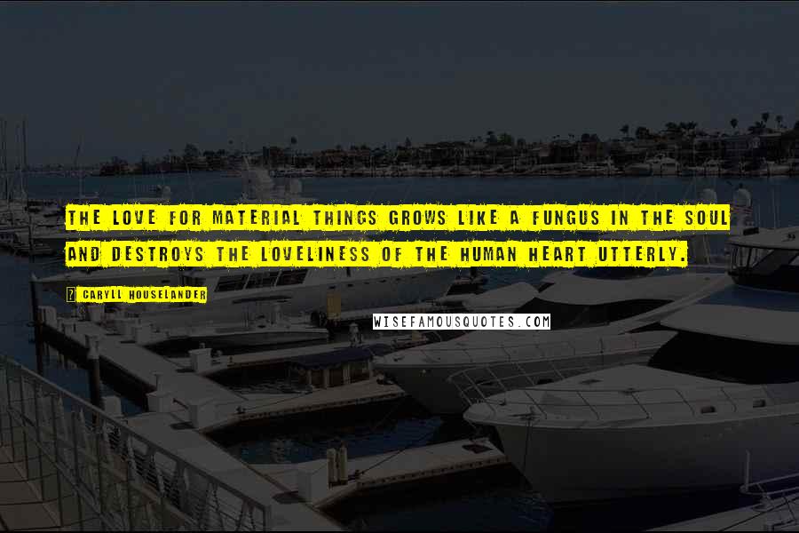 Caryll Houselander Quotes: The love for material things grows like a fungus in the soul and destroys the loveliness of the human heart utterly.