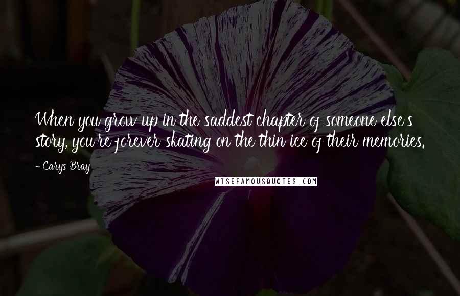 Carys Bray Quotes: When you grow up in the saddest chapter of someone else's story, you're forever skating on the thin ice of their memories.