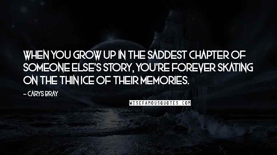 Carys Bray Quotes: When you grow up in the saddest chapter of someone else's story, you're forever skating on the thin ice of their memories.