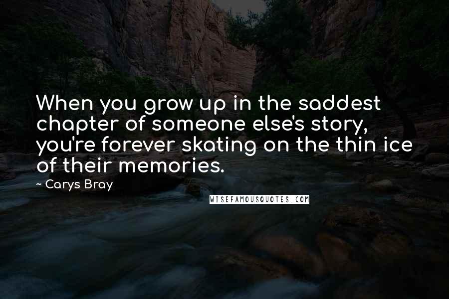 Carys Bray Quotes: When you grow up in the saddest chapter of someone else's story, you're forever skating on the thin ice of their memories.
