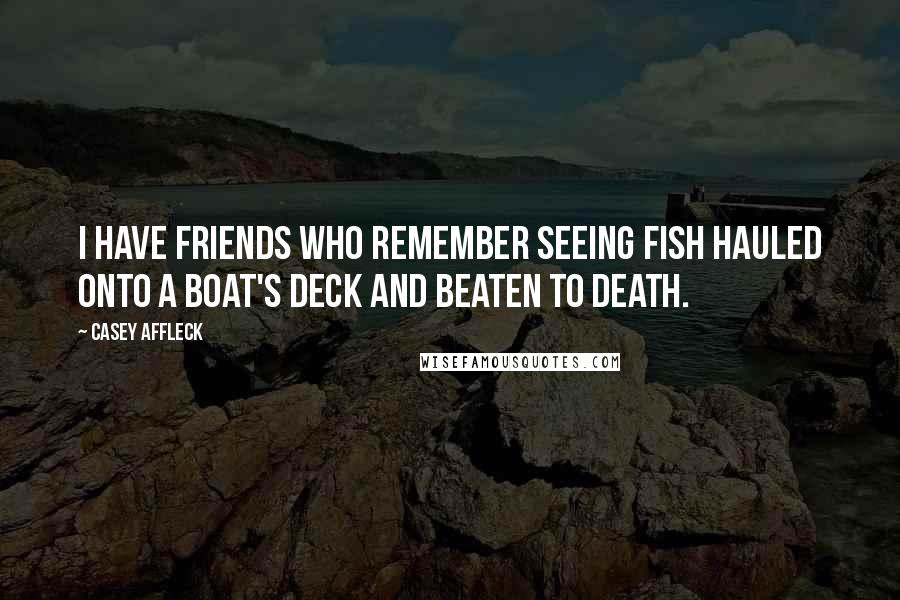 Casey Affleck Quotes: I have friends who remember seeing fish hauled onto a boat's deck and beaten to death.