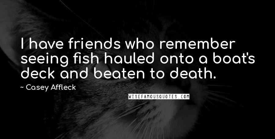 Casey Affleck Quotes: I have friends who remember seeing fish hauled onto a boat's deck and beaten to death.