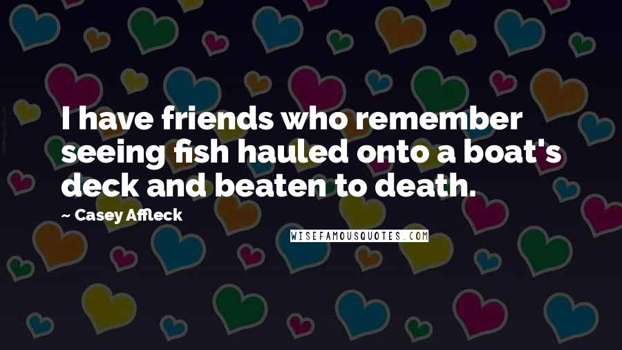 Casey Affleck Quotes: I have friends who remember seeing fish hauled onto a boat's deck and beaten to death.