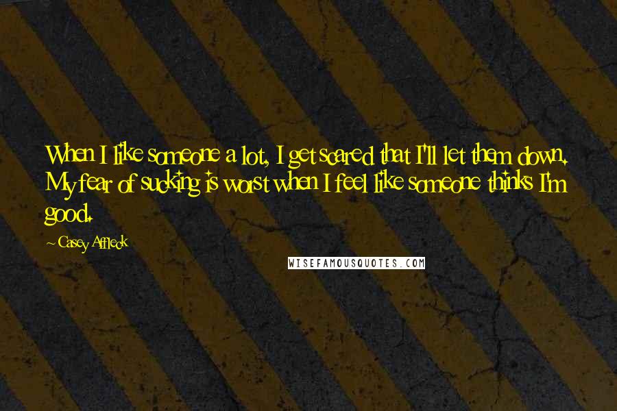Casey Affleck Quotes: When I like someone a lot, I get scared that I'll let them down. My fear of sucking is worst when I feel like someone thinks I'm good.
