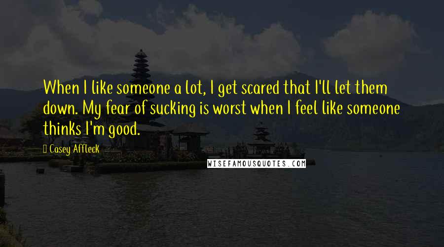 Casey Affleck Quotes: When I like someone a lot, I get scared that I'll let them down. My fear of sucking is worst when I feel like someone thinks I'm good.