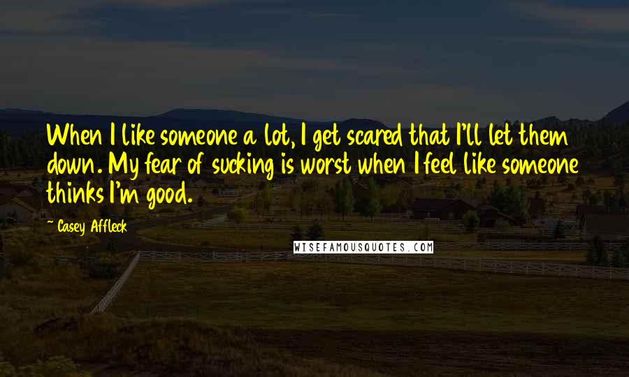 Casey Affleck Quotes: When I like someone a lot, I get scared that I'll let them down. My fear of sucking is worst when I feel like someone thinks I'm good.