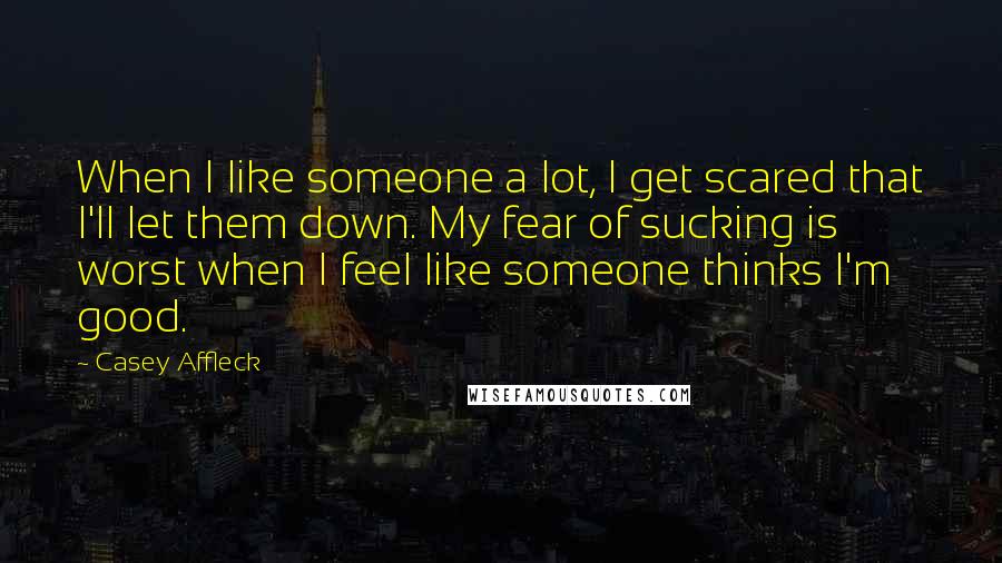 Casey Affleck Quotes: When I like someone a lot, I get scared that I'll let them down. My fear of sucking is worst when I feel like someone thinks I'm good.