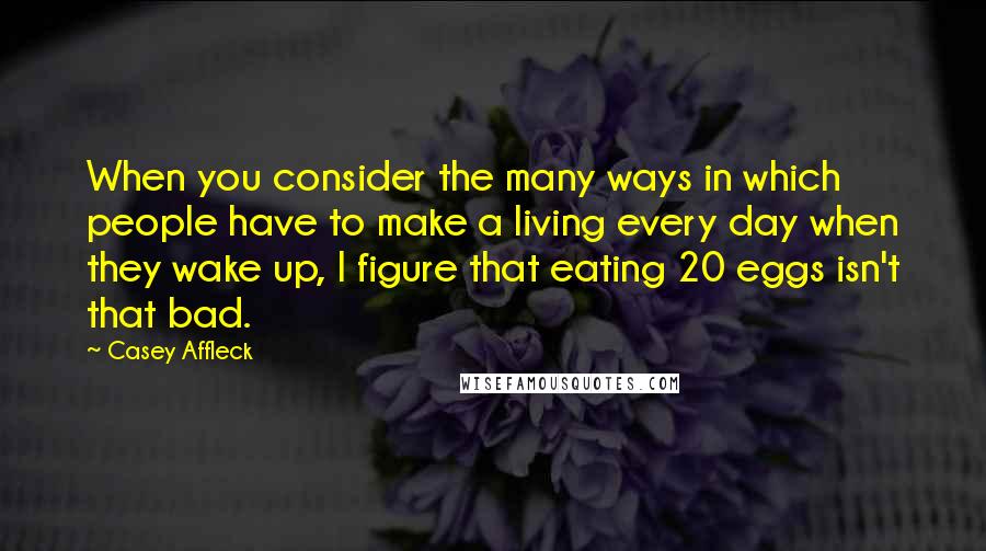 Casey Affleck Quotes: When you consider the many ways in which people have to make a living every day when they wake up, I figure that eating 20 eggs isn't that bad.