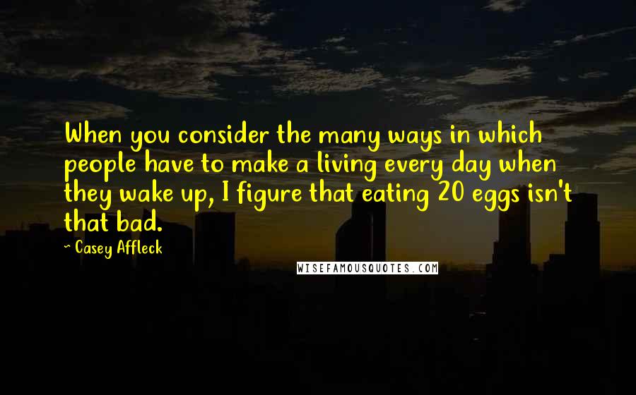 Casey Affleck Quotes: When you consider the many ways in which people have to make a living every day when they wake up, I figure that eating 20 eggs isn't that bad.