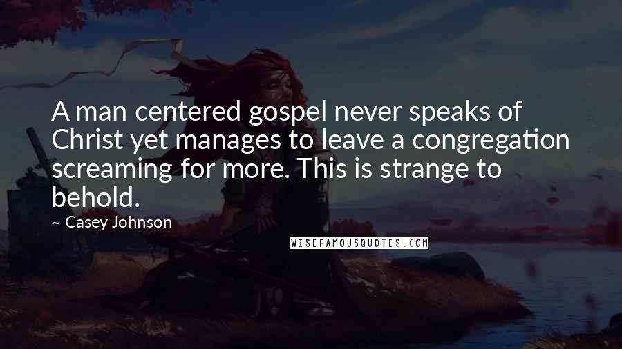 Casey Johnson Quotes: A man centered gospel never speaks of Christ yet manages to leave a congregation screaming for more. This is strange to behold.