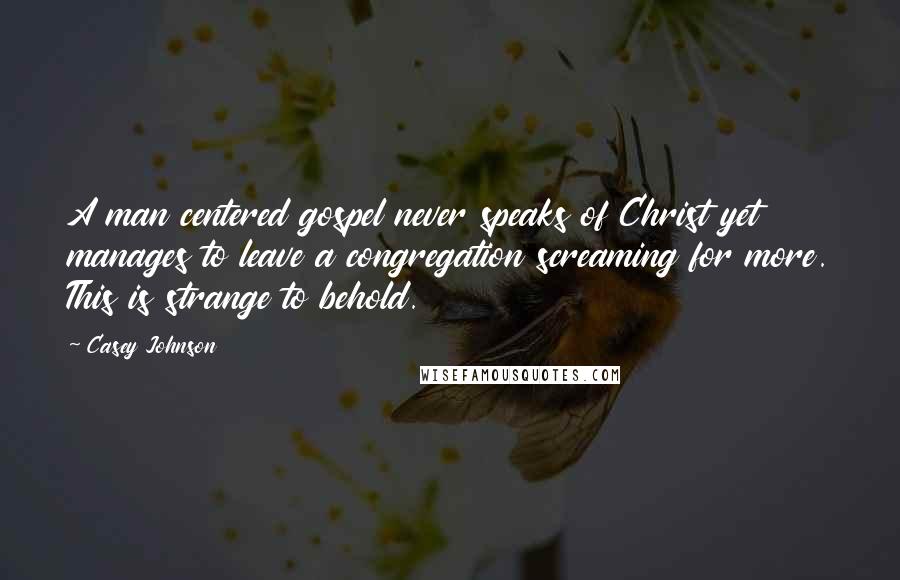 Casey Johnson Quotes: A man centered gospel never speaks of Christ yet manages to leave a congregation screaming for more. This is strange to behold.