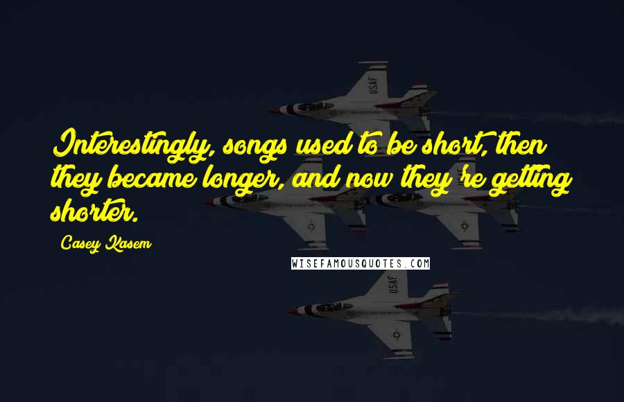 Casey Kasem Quotes: Interestingly, songs used to be short, then they became longer, and now they're getting shorter.