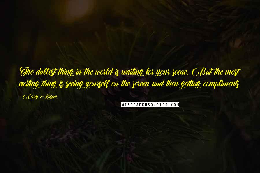 Casey Kasem Quotes: The dullest thing in the world is waiting for your scene. But the most exciting thing is seeing yourself on the screen and then getting compliments.