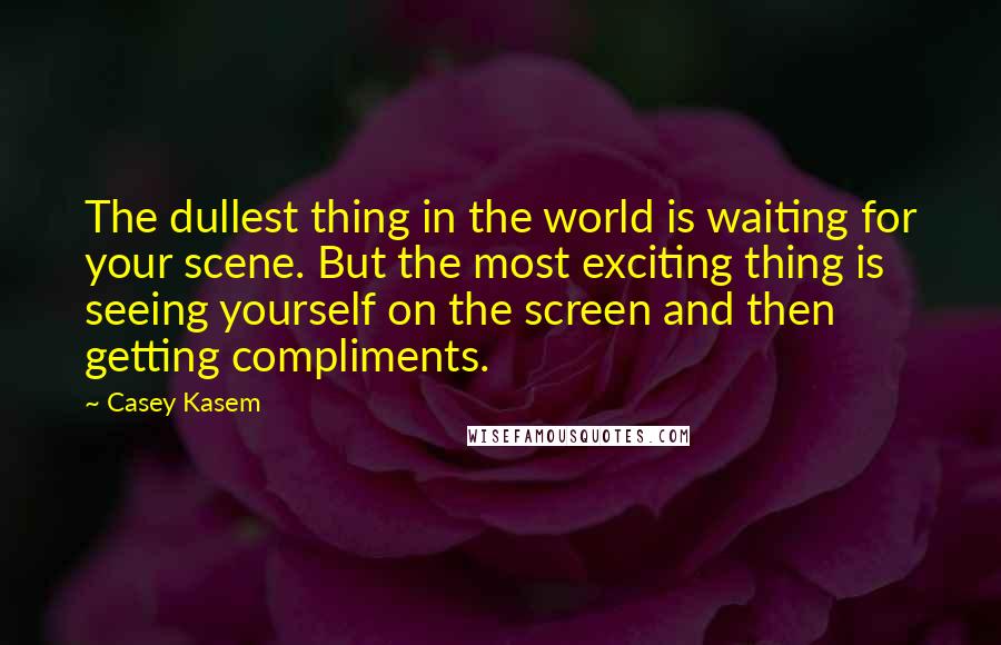 Casey Kasem Quotes: The dullest thing in the world is waiting for your scene. But the most exciting thing is seeing yourself on the screen and then getting compliments.