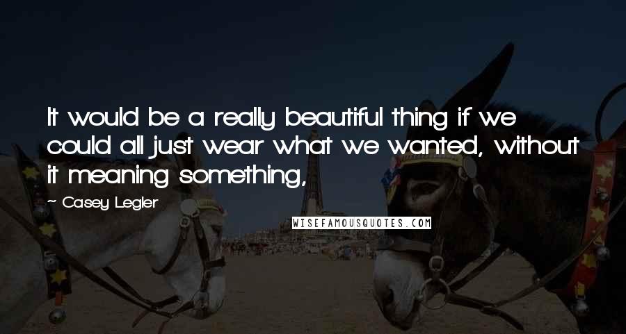 Casey Legler Quotes: It would be a really beautiful thing if we could all just wear what we wanted, without it meaning something,