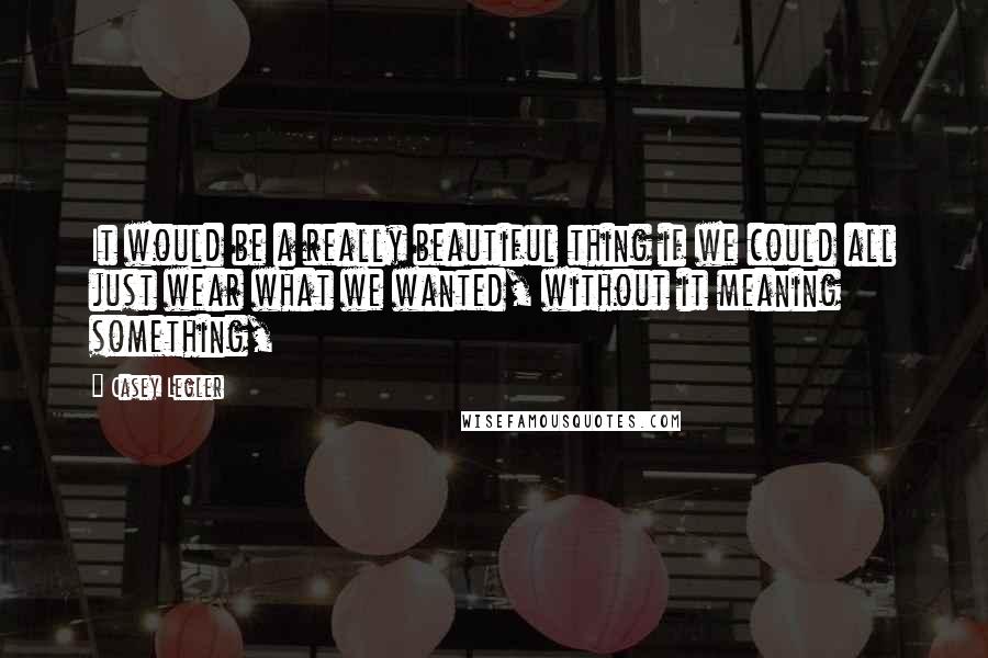 Casey Legler Quotes: It would be a really beautiful thing if we could all just wear what we wanted, without it meaning something,