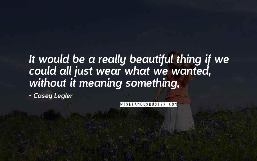 Casey Legler Quotes: It would be a really beautiful thing if we could all just wear what we wanted, without it meaning something,