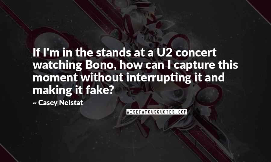 Casey Neistat Quotes: If I'm in the stands at a U2 concert watching Bono, how can I capture this moment without interrupting it and making it fake?