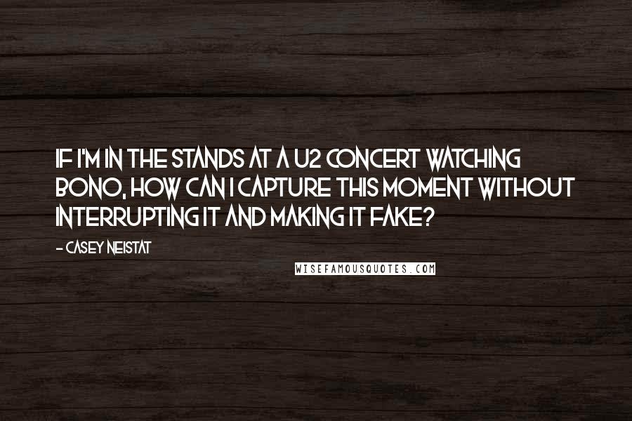 Casey Neistat Quotes: If I'm in the stands at a U2 concert watching Bono, how can I capture this moment without interrupting it and making it fake?