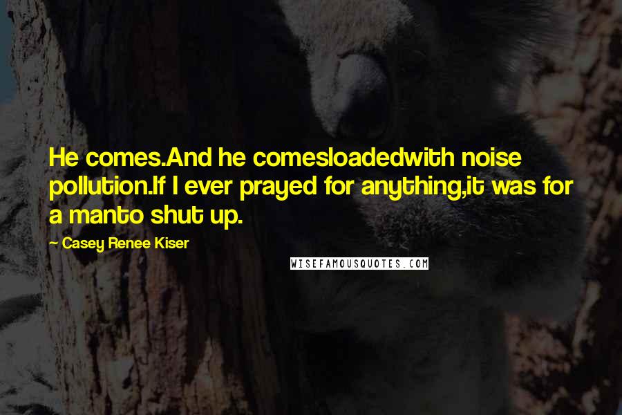 Casey Renee Kiser Quotes: He comes.And he comesloadedwith noise pollution.If I ever prayed for anything,it was for a manto shut up.