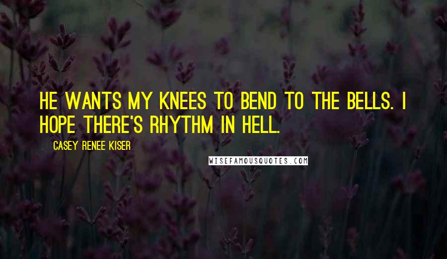 Casey Renee Kiser Quotes: He wants my knees to bend to the bells. I hope there's rhythm in Hell.