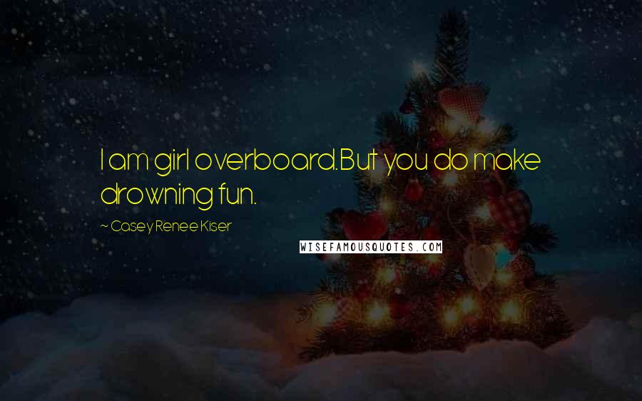 Casey Renee Kiser Quotes: I am girl overboard.But you do make drowning fun.