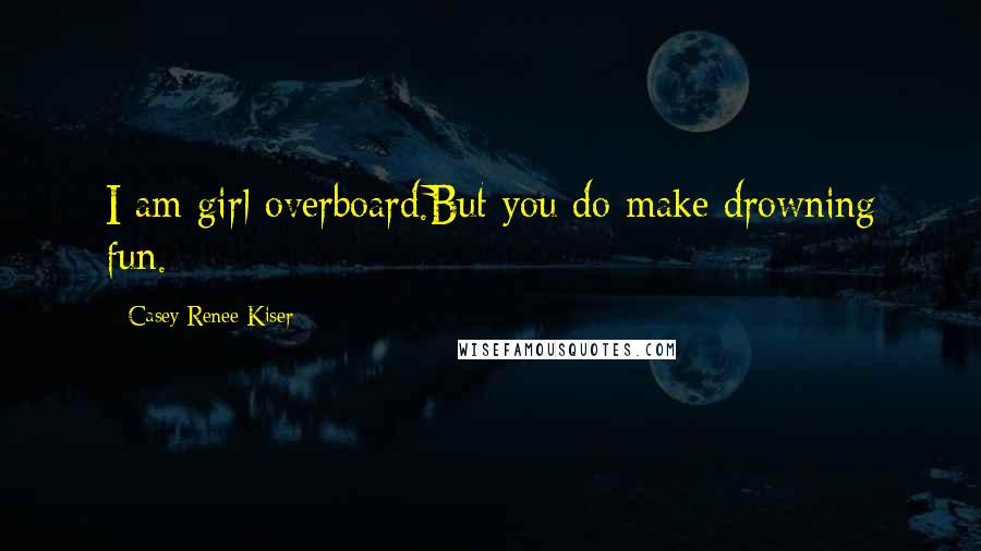 Casey Renee Kiser Quotes: I am girl overboard.But you do make drowning fun.