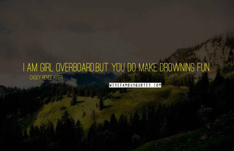 Casey Renee Kiser Quotes: I am girl overboard.But you do make drowning fun.