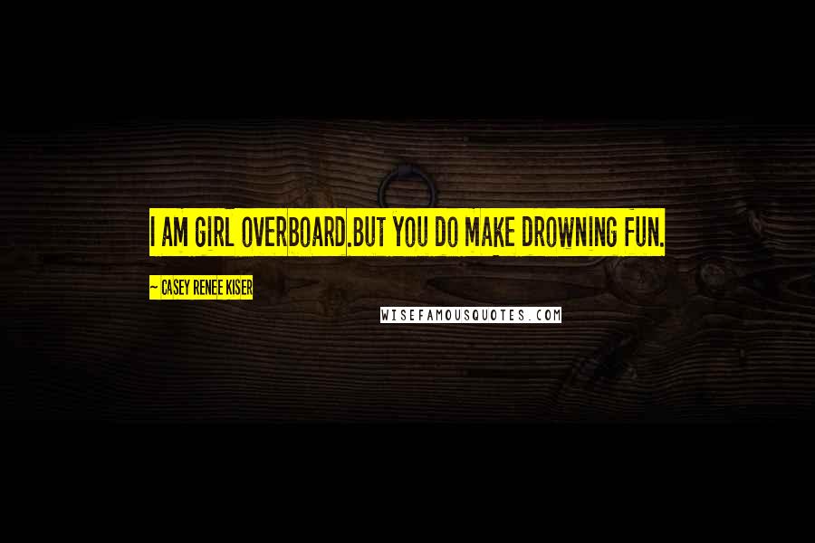 Casey Renee Kiser Quotes: I am girl overboard.But you do make drowning fun.