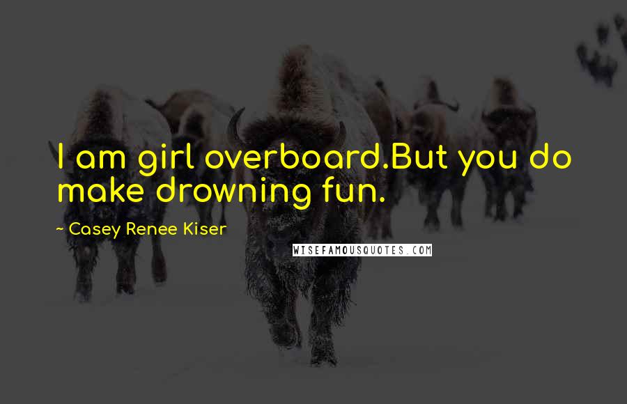 Casey Renee Kiser Quotes: I am girl overboard.But you do make drowning fun.