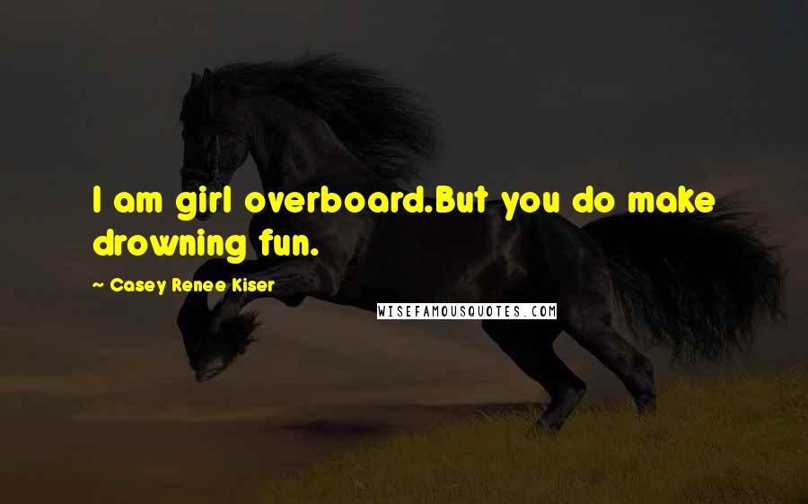 Casey Renee Kiser Quotes: I am girl overboard.But you do make drowning fun.