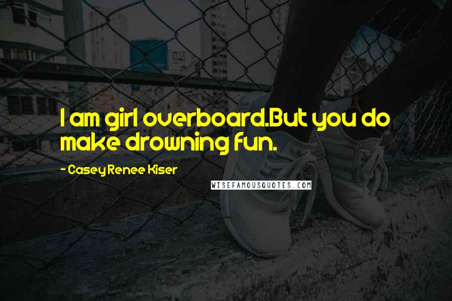 Casey Renee Kiser Quotes: I am girl overboard.But you do make drowning fun.