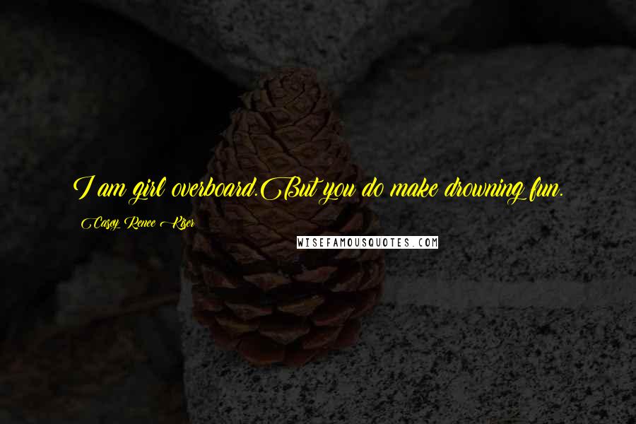 Casey Renee Kiser Quotes: I am girl overboard.But you do make drowning fun.