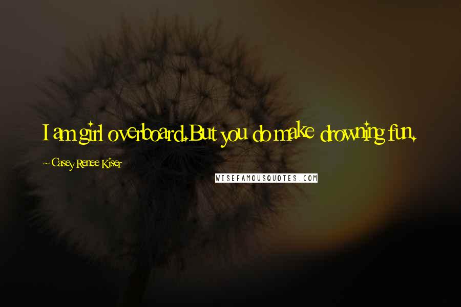Casey Renee Kiser Quotes: I am girl overboard.But you do make drowning fun.