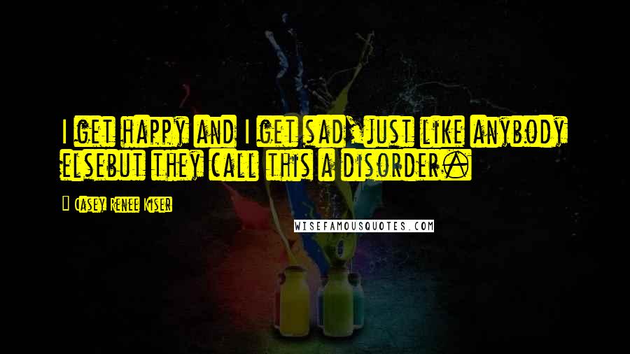 Casey Renee Kiser Quotes: I get happy and I get sad,just like anybody elsebut they call this a disorder.