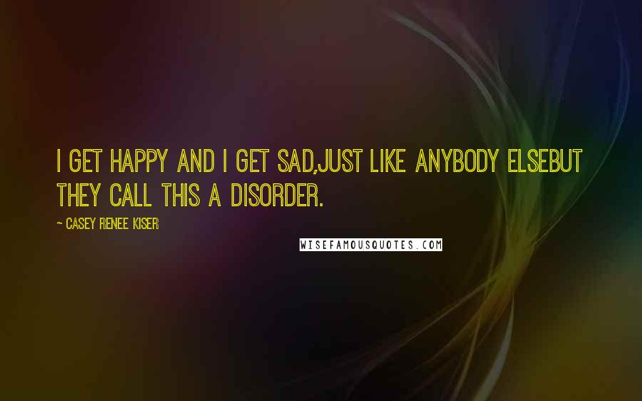 Casey Renee Kiser Quotes: I get happy and I get sad,just like anybody elsebut they call this a disorder.