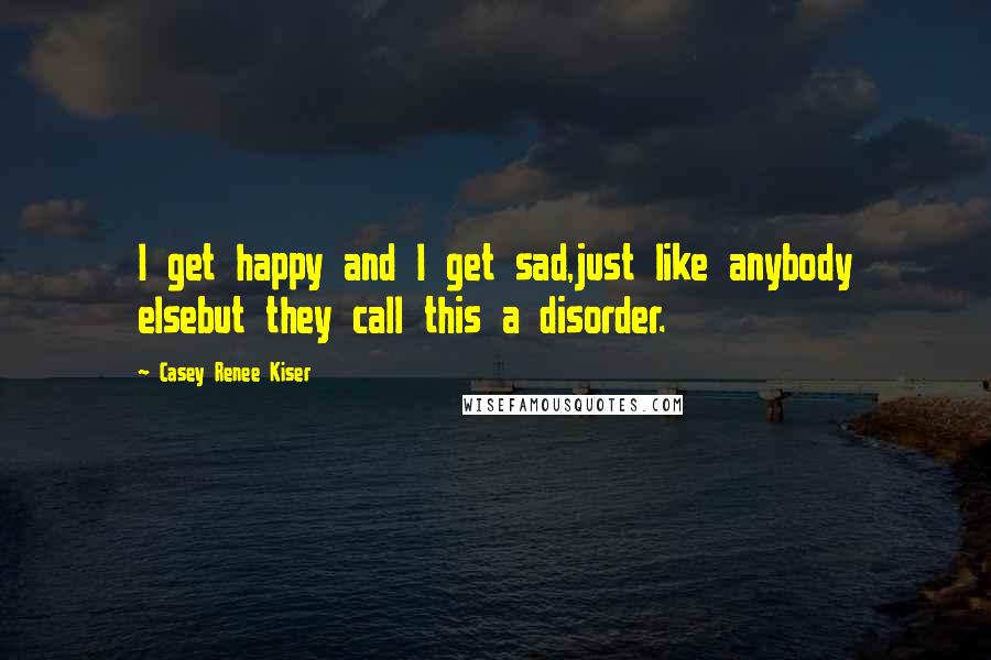 Casey Renee Kiser Quotes: I get happy and I get sad,just like anybody elsebut they call this a disorder.