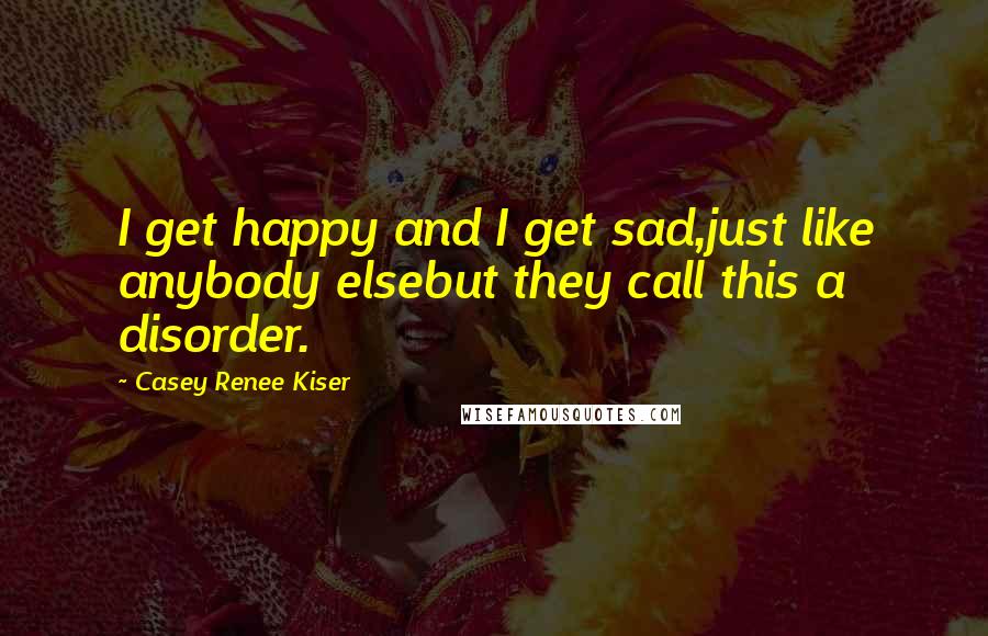 Casey Renee Kiser Quotes: I get happy and I get sad,just like anybody elsebut they call this a disorder.