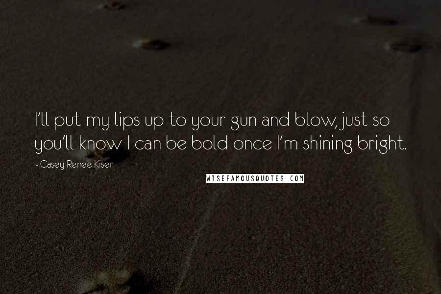 Casey Renee Kiser Quotes: I'll put my lips up to your gun and blow, just so you'll know I can be bold once I'm shining bright.