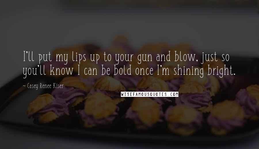 Casey Renee Kiser Quotes: I'll put my lips up to your gun and blow, just so you'll know I can be bold once I'm shining bright.