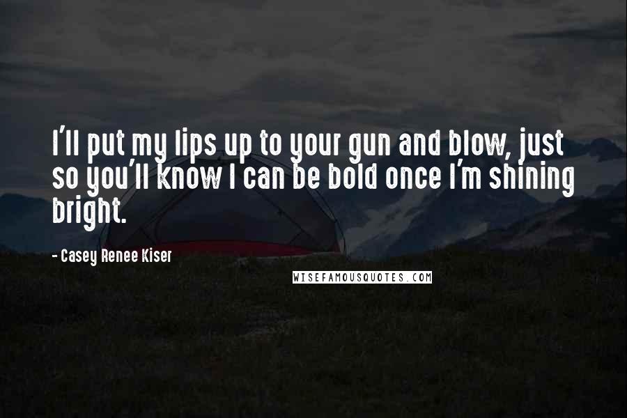 Casey Renee Kiser Quotes: I'll put my lips up to your gun and blow, just so you'll know I can be bold once I'm shining bright.