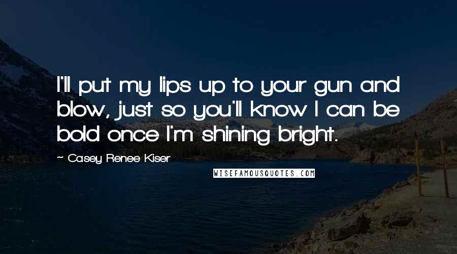 Casey Renee Kiser Quotes: I'll put my lips up to your gun and blow, just so you'll know I can be bold once I'm shining bright.