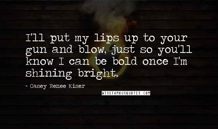 Casey Renee Kiser Quotes: I'll put my lips up to your gun and blow, just so you'll know I can be bold once I'm shining bright.