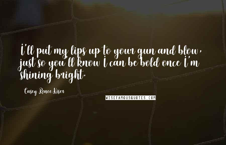 Casey Renee Kiser Quotes: I'll put my lips up to your gun and blow, just so you'll know I can be bold once I'm shining bright.