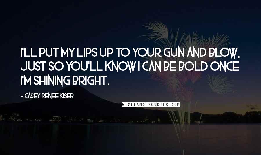 Casey Renee Kiser Quotes: I'll put my lips up to your gun and blow, just so you'll know I can be bold once I'm shining bright.