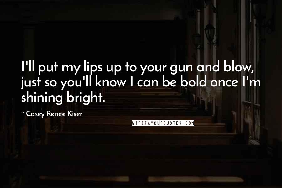 Casey Renee Kiser Quotes: I'll put my lips up to your gun and blow, just so you'll know I can be bold once I'm shining bright.