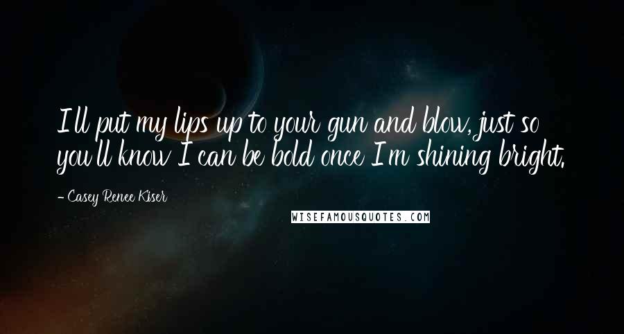 Casey Renee Kiser Quotes: I'll put my lips up to your gun and blow, just so you'll know I can be bold once I'm shining bright.