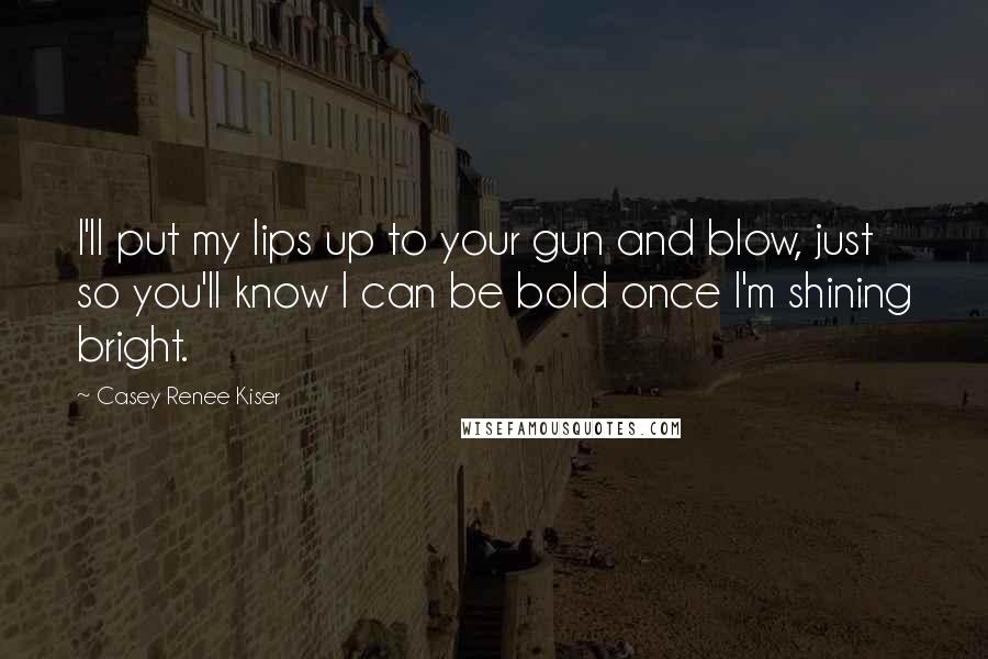 Casey Renee Kiser Quotes: I'll put my lips up to your gun and blow, just so you'll know I can be bold once I'm shining bright.